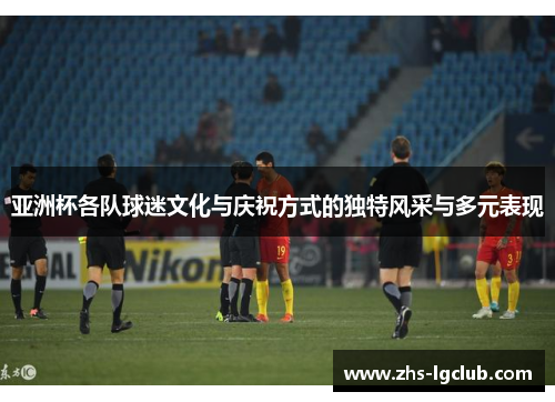 亚洲杯各队球迷文化与庆祝方式的独特风采与多元表现 亚洲杯各队球迷文化与庆祝方式的独特风采与多元表现