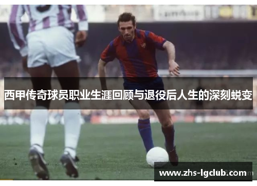 西甲传奇球员职业生涯回顾与退役后人生的深刻蜕变 西甲传奇球员职业生涯回顾与退役后人生的深刻蜕变