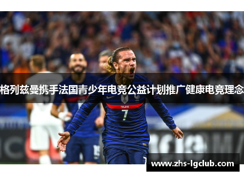 格列兹曼携手法国青少年电竞公益计划推广健康电竞理念 格列兹曼携手法国青少年电竞公益计划推广健康电竞理念