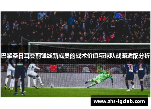 巴黎圣日耳曼前锋线新成员的战术价值与球队战略适配分析