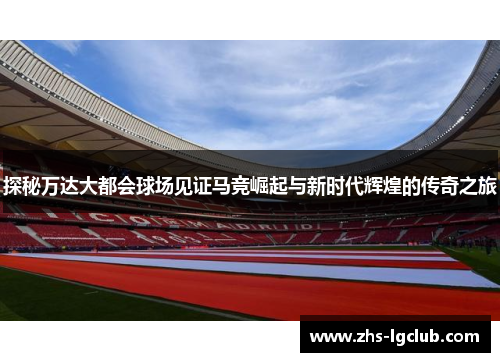 探秘万达大都会球场见证马竞崛起与新时代辉煌的传奇之旅