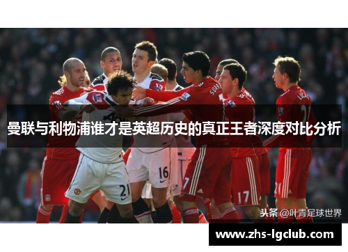 曼联与利物浦谁才是英超历史的真正王者深度对比分析 曼联与利物浦谁才是英超历史的真正王者深度对比分析