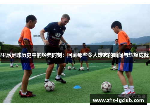 里昂足球历史中的经典时刻:回顾那些令人难忘的瞬间与辉煌成就 里昂足球历史中的经典时刻:回顾那些令人难忘的瞬间与辉煌成就