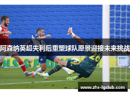阿森纳英超失利后重塑球队愿景迎接未来挑战