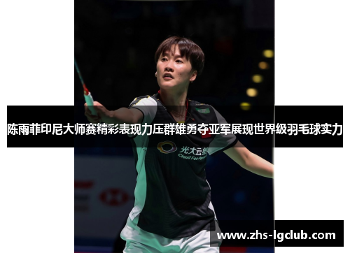 陈雨菲印尼大师赛精彩表现力压群雄勇夺亚军展现世界级羽毛球实力