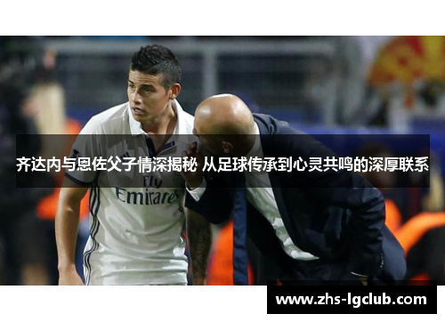 齐达内与恩佐父子情深揭秘 从足球传承到心灵共鸣的深厚联系