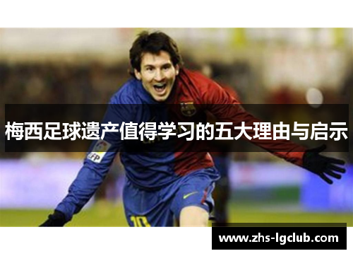 梅西足球遗产值得学习的五大理由与启示 梅西足球遗产值得学习的五大理由与启示